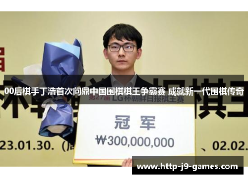 00后棋手丁浩首次问鼎中国围棋棋王争霸赛 成就新一代围棋传奇 00后棋手丁浩首次问鼎中国围棋棋王争霸赛 成就新一代围棋传奇
