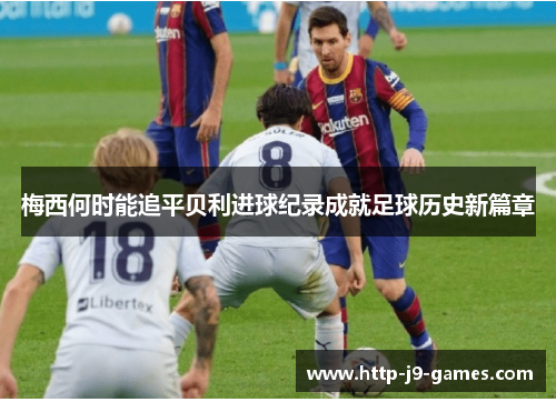 梅西何时能追平贝利进球纪录成就足球历史新篇章 梅西何时能追平贝利进球纪录成就足球历史新篇章