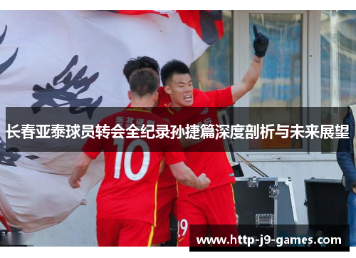 长春亚泰球员转会全纪录孙捷篇深度剖析与未来展望 长春亚泰球员转会全纪录孙捷篇深度剖析与未来展望