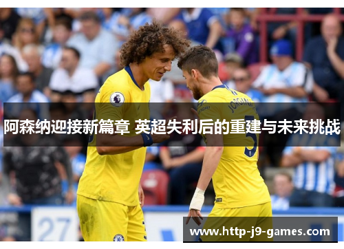 阿森纳迎接新篇章 英超失利后的重建与未来挑战 阿森纳迎接新篇章 英超失利后的重建与未来挑战