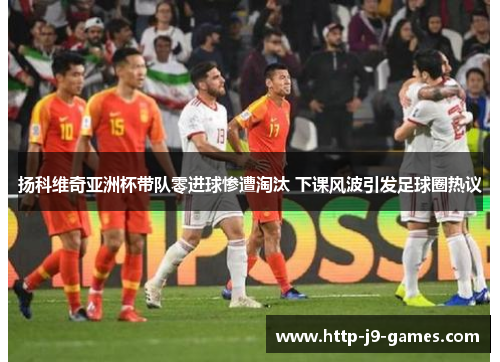 扬科维奇亚洲杯带队零进球惨遭淘汰 下课风波引发足球圈热议