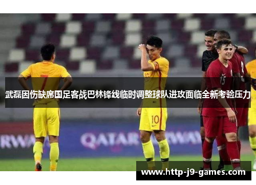 武磊因伤缺席国足客战巴林锋线临时调整球队进攻面临全新考验压力