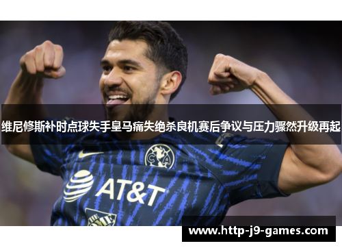 维尼修斯补时点球失手皇马痛失绝杀良机赛后争议与压力骤然升级再起